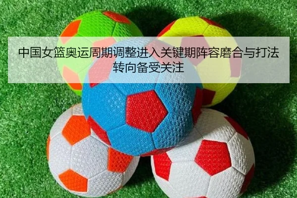 中国女篮奥运周期调整进入关键期阵容磨合与打法转向备受关注