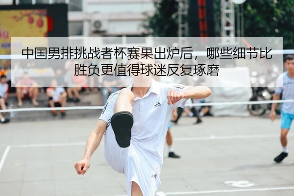 中国男排挑战者杯赛果出炉后，哪些细节比胜负更值得球迷反复琢磨 - DouYu